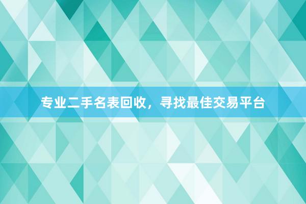 专业二手名表回收，寻找最佳交易平台